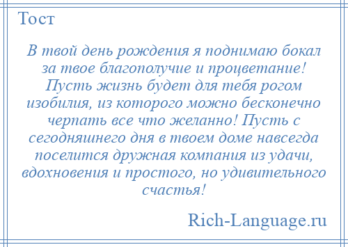 
    В твой день рождения я поднимаю бокал за твое благополучие и процветание! Пусть жизнь будет для тебя рогом изобилия, из которого можно бесконечно черпать все что желанно! Пусть с сегодняшнего дня в твоем доме навсегда поселится дружная компания из удачи, вдохновения и простого, но удивительного счастья!