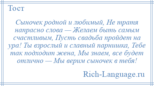 
    Сыночек родной и любимый, Не тратя напрасно слова — Желаем быть самым счастливым, Пусть свадьба пройдет на ура! Ты взрослый и славный парнишка, Тебе так подходит жена, Мы знаем, все будет отлично — Мы верим сыночек в тебя!