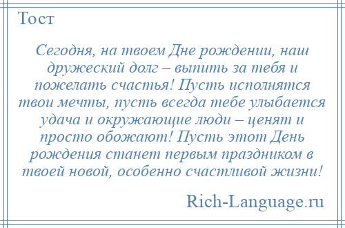 
    Сегодня, на твоем Дне рождении, наш дружеский долг – выпить за тебя и пожелать счастья! Пусть исполнятся твои мечты, пусть всегда тебе улыбается удача и окружающие люди – ценят и просто обожают! Пусть этот День рождения станет первым праздником в твоей новой, особенно счастливой жизни!