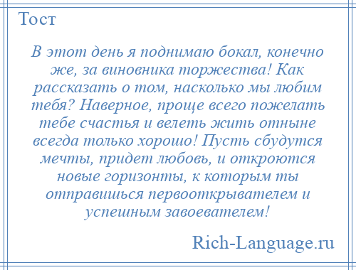 
    В этот день я поднимаю бокал, конечно же, за виновника торжества! Как рассказать о том, насколько мы любим тебя? Наверное, проще всего пожелать тебе счастья и велеть жить отныне всегда только хорошо! Пусть сбудутся мечты, придет любовь, и откроются новые горизонты, к которым ты отправишься первооткрывателем и успешным завоевателем!