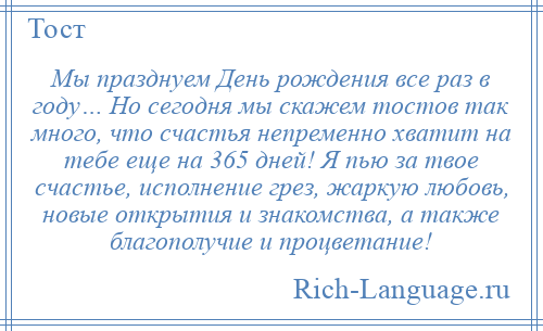 
    Мы празднуем День рождения все раз в году… Но сегодня мы скажем тостов так много, что счастья непременно хватит на тебе еще на 365 дней! Я пью за твое счастье, исполнение грез, жаркую любовь, новые открытия и знакомства, а также благополучие и процветание!
