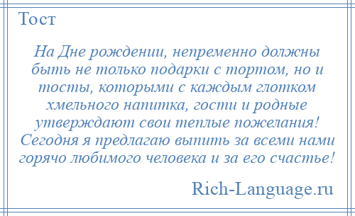 
    На Дне рождении, непременно должны быть не только подарки с тортом, но и тосты, которыми с каждым глотком хмельного напитка, гости и родные утверждают свои теплые пожелания! Сегодня я предлагаю выпить за всеми нами горячо любимого человека и за его счастье!