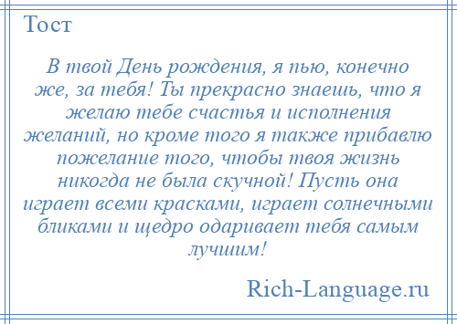 
    В твой День рождения, я пью, конечно же, за тебя! Ты прекрасно знаешь, что я желаю тебе счастья и исполнения желаний, но кроме того я также прибавлю пожелание того, чтобы твоя жизнь никогда не была скучной! Пусть она играет всеми красками, играет солнечными бликами и щедро одаривает тебя самым лучшим!