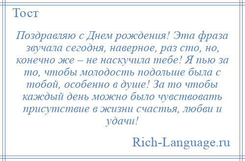 
    Поздравляю с Днем рождения! Эта фраза звучала сегодня, наверное, раз сто, но, конечно же – не наскучила тебе! Я пью за то, чтобы молодость подольше была с тобой, особенно в душе! За то чтобы каждый день можно было чувствовать присутствие в жизни счастья, любви и удачи!