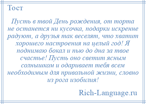 
    Пусть в твой День рождения, от торта не останется ни кусочка, подарки искренне радуют, а друзья так веселят, что хватит хорошего настроения на целый год! Я поднимаю бокал и пью до дна за твое счастье! Пусть оно светит ясным солнышком и одаривает тебя всем необходимым для привольной жизни, словно из рога изобилия!