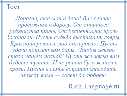 
    Дорогие, сын мой и дочь! Вас сейчас провожаем в дорогу, От смешного ребячества прочь, От беспечности прочь босоногой. Пусть судьба выстилает ковры, Красношерстные под ноги ровно! Пусть удача пошлет вам дары, Чтобы жизнь стала чашею полной! Пусть же мягко вам будет ступать, И не ранят булыжники в кровь! Пусть в семье воцарит благодать, Между вами — совет да любовь!