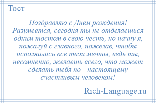 
    Поздравляю с Днем рождения! Разумеется, сегодня ты не отделаешься одним тостом в свою честь, но начну я, пожалуй с главного, пожелав, чтобы исполнились все твои мечты, ведь ты, несомненно, желаешь всего, что может сделать тебя по—настоящему счастливым человеком!