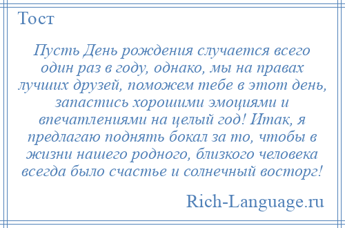 
    Пусть День рождения случается всего один раз в году, однако, мы на правах лучших друзей, поможем тебе в этот день, запастись хорошими эмоциями и впечатлениями на целый год! Итак, я предлагаю поднять бокал за то, чтобы в жизни нашего родного, близкого человека всегда было счастье и солнечный восторг!