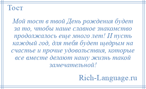 
    Мой тост в твой День рождения будет за то, чтобы наше славное знакомство продолжалось еще много лет! И пусть каждый год, для тебя будет щедрым на счастье и прочие удовольствия, которые все вместе делают нашу жизнь такой замечательной!