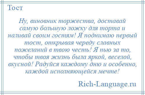 
    Ну, виновник торжества, доставай самую большую ложку для торта и наливай своим гостям! Я поднимаю первый тост, открывая череду славных пожеланий в твою честь! Я пью за то, чтобы твоя жизнь была яркой, веселой, вкусной! Радуйся каждому дню и особенно, каждой исполняющейся мечте!