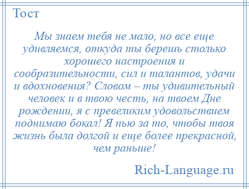 
    Мы знаем тебя не мало, но все еще удивляемся, откуда ты берешь столько хорошего настроения и сообразительности, сил и талантов, удачи и вдохновения? Словом – ты удивительный человек и в твою честь, на твоем Дне рождении, я с превеликим удовольствием поднимаю бокал! Я пью за то, чтобы твоя жизнь была долгой и еще более прекрасной, чем раньше!