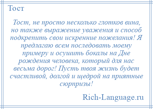 
    Тост, не просто несколько глотков вина, но также выражение уважения и способ подкрепить свои искренние пожелания! Я предлагаю всем последовать моему примеру и осушить бокалы на Дне рождения человека, который для нас весьма дорог! Пусть твоя жизнь будет счастливой, долгой и щедрой на приятные сюрпризы!