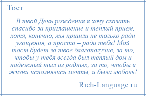 
    В твой День рождения я хочу сказать спасибо за приглашение и теплый прием, хотя, конечно, мы пришли не только ради угощения, а просто – ради тебя! Мой тост будет за твое благополучие, за то, чтобы у тебя всегда был теплый дом и надежный тыл из родных, за то, чтобы в жизни исполнялись мечты, и была любовь!
