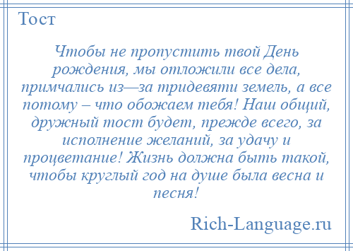 
    Чтобы не пропустить твой День рождения, мы отложили все дела, примчались из—за тридевяти земель, а все потому – что обожаем тебя! Наш общий, дружный тост будет, прежде всего, за исполнение желаний, за удачу и процветание! Жизнь должна быть такой, чтобы круглый год на душе была весна и песня!