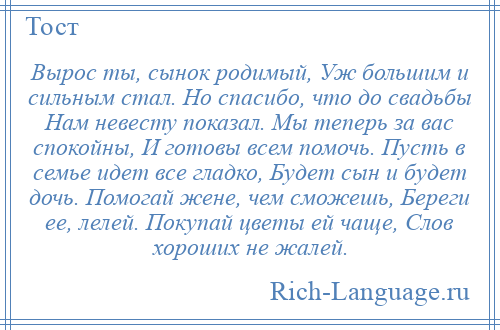 
    Вырос ты, сынок родимый, Уж большим и сильным стал. Но спасибо, что до свадьбы Нам невесту показал. Мы теперь за вас спокойны, И готовы всем помочь. Пусть в семье идет все гладко, Будет сын и будет дочь. Помогай жене, чем сможешь, Береги ее, лелей. Покупай цветы ей чаще, Слов хороших не жалей.