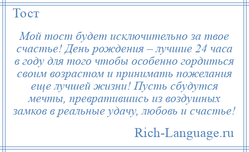 
    Мой тост будет исключительно за твое счастье! День рождения – лучшие 24 часа в году для того чтобы особенно гордиться своим возрастом и принимать пожелания еще лучшей жизни! Пусть сбудутся мечты, превратившись из воздушных замков в реальные удачу, любовь и счастье!