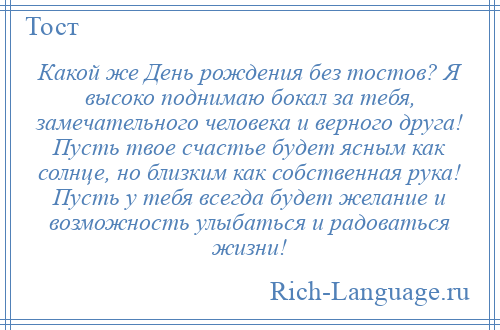 
    Какой же День рождения без тостов? Я высоко поднимаю бокал за тебя, замечательного человека и верного друга! Пусть твое счастье будет ясным как солнце, но близким как собственная рука! Пусть у тебя всегда будет желание и возможность улыбаться и радоваться жизни!