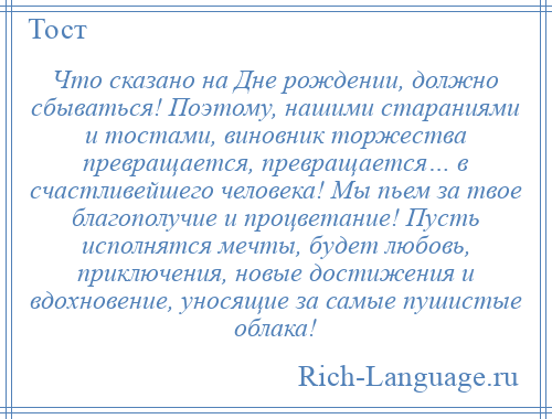 
    Что сказано на Дне рождении, должно сбываться! Поэтому, нашими стараниями и тостами, виновник торжества превращается, превращается… в счастливейшего человека! Мы пьем за твое благополучие и процветание! Пусть исполнятся мечты, будет любовь, приключения, новые достижения и вдохновение, уносящие за самые пушистые облака!