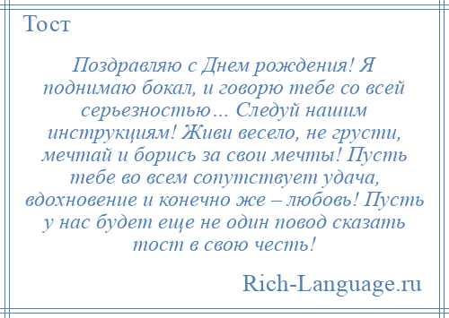 
    Поздравляю с Днем рождения! Я поднимаю бокал, и говорю тебе со всей серьезностью… Следуй нашим инструкциям! Живи весело, не грусти, мечтай и борись за свои мечты! Пусть тебе во всем сопутствует удача, вдохновение и конечно же – любовь! Пусть у нас будет еще не один повод сказать тост в свою честь!