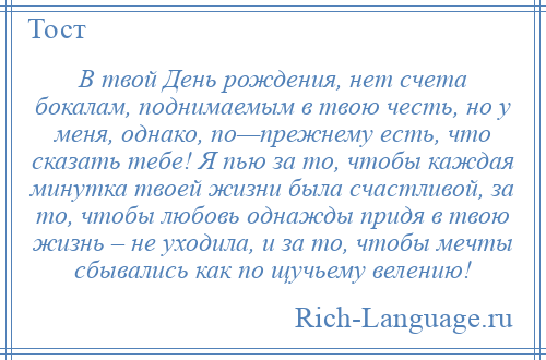 
    В твой День рождения, нет счета бокалам, поднимаемым в твою честь, но у меня, однако, по—прежнему есть, что сказать тебе! Я пью за то, чтобы каждая минутка твоей жизни была счастливой, за то, чтобы любовь однажды придя в твою жизнь – не уходила, и за то, чтобы мечты сбывались как по щучьему велению!
