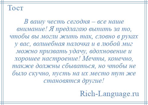 
    В вашу честь сегодня – все наше внимание! Я предлагаю выпить за то, чтобы вы могли жить так, словно в руках у вас, волшебная палочка и в любой миг можно призвать удачу, вдохновение и хорошее настроение! Мечты, конечно, также должны сбываться, но чтобы не было скучно, пусть на их место тут же становятся другие!