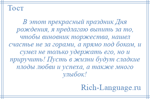 
    В этот прекрасный праздник Дня рождения, я предлагаю выпить за то, чтобы виновник торжества, нашел счастье не за горами, а прямо под боком, и сумел не только удержать его, но и приручить! Пусть в жизни будут сладкие плоды любви и успеха, а также много улыбок!