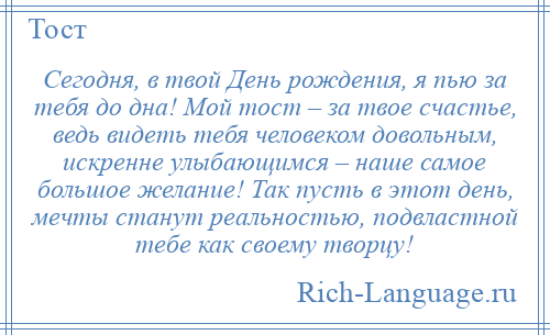 
    Сегодня, в твой День рождения, я пью за тебя до дна! Мой тост – за твое счастье, ведь видеть тебя человеком довольным, искренне улыбающимся – наше самое большое желание! Так пусть в этот день, мечты станут реальностью, подвластной тебе как своему творцу!