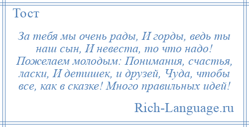 
    За тебя мы очень рады, И горды, ведь ты наш сын, И невеста, то что надо! Пожелаем молодым: Понимания, счастья, ласки, И детишек, и друзей, Чуда, чтобы все, как в сказке! Много правильных идей!