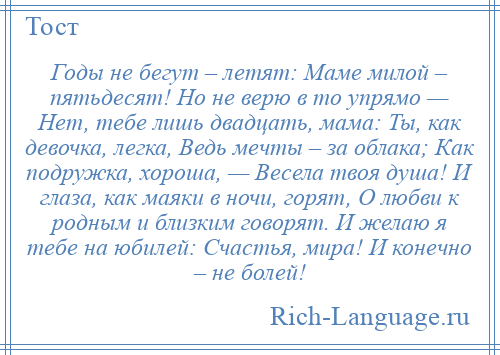 
    Годы не бегут – летят: Маме милой – пятьдесят! Но не верю в то упрямо — Нет, тебе лишь двадцать, мама: Ты, как девочка, легка, Ведь мечты – за облака; Как подружка, хороша, — Весела твоя душа! И глаза, как маяки в ночи, горят, О любви к родным и близким говорят. И желаю я тебе на юбилей: Счастья, мира! И конечно – не болей!