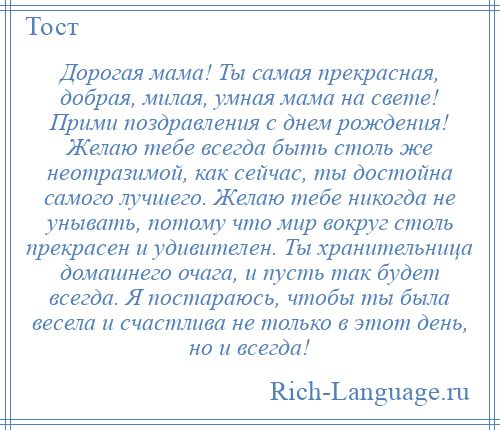 
    Дорогая мама! Ты самая прекрасная, добрая, милая, умная мама на свете! Прими поздравления с днем рождения! Желаю тебе всегда быть столь же неотразимой, как сейчас, ты достойна самого лучшего. Желаю тебе никогда не унывать, потому что мир вокруг столь прекрасен и удивителен. Ты хранительница домашнего очага, и пусть так будет всегда. Я постараюсь, чтобы ты была весела и счастлива не только в этот день, но и всегда!