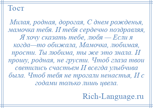 
    Милая, родная, дорогая, С днем рожденья, мамочка тебя. И тебя сердечно поздравляя, Я хочу сказать тебе, любя — Если я когда—то обижала, Мамочка, любимая, прости. Ты любима, ты же это знала. И прошу, родная, не грусти. Чтоб глаза твои светились счастьем И всегда улыбчива была. Чтоб тебя не трогали ненастья, И с годами только лишь цвела.