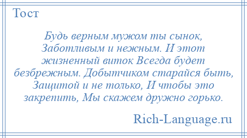 
    Будь верным мужом ты сынок, Заботливым и нежным. И этот жизненный виток Всегда будет безбрежным. Добытчиком старайся быть, Защитой и не только, И чтобы это закрепить, Мы скажем дружно горько.
