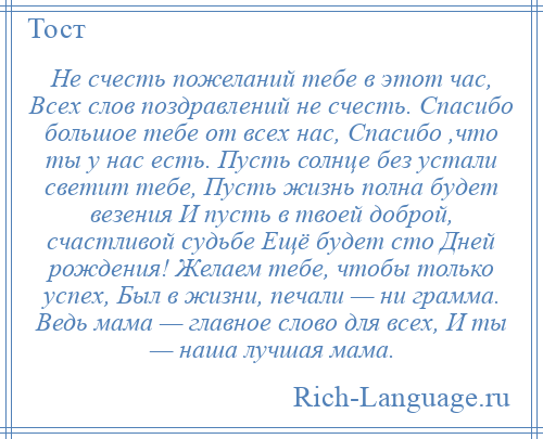 
    Не счесть пожеланий тебе в этот час, Всех слов поздравлений не счесть. Спасибо большое тебе от всех нас, Спасибо ,что ты у нас есть. Пусть солнце без устали светит тебе, Пусть жизнь полна будет везения И пусть в твоей доброй, счастливой судьбе Ещё будет сто Дней рождения! Желаем тебе, чтобы только успех, Был в жизни, печали — ни грамма. Ведь мама — главное слово для всех, И ты — наша лучшая мама.