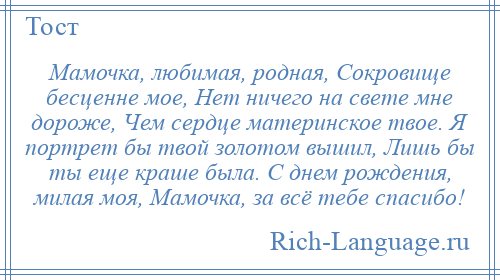 
    Мамочка, любимая, родная, Сокровище бесценне мое, Нет ничего на свете мне дороже, Чем сердце материнское твое. Я портрет бы твой золотом вышил, Лишь бы ты еще краше была. С днем рождения, милая моя, Мамочка, за всё тебе спасибо!