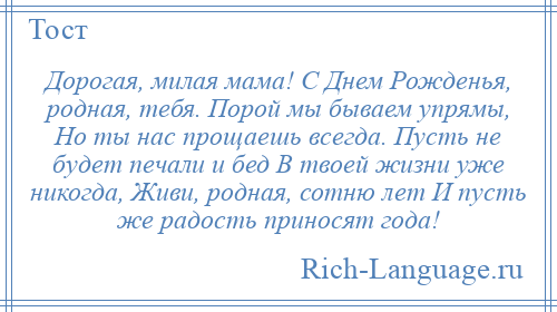 
    Дорогая, милая мама! С Днем Рожденья, родная, тебя. Порой мы бываем упрямы, Но ты нас прощаешь всегда. Пусть не будет печали и бед В твоей жизни уже никогда, Живи, родная, сотню лет И пусть же радость приносят года!