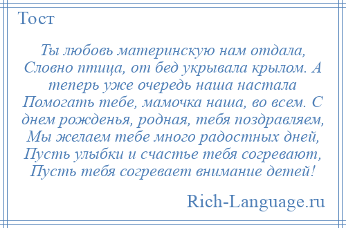 
    Ты любовь материнскую нам отдала, Словно птица, от бед укрывала крылом. А теперь уже очередь наша настала Помогать тебе, мамочка наша, во всем. С днем рожденья, родная, тебя поздравляем, Мы желаем тебе много радостных дней, Пусть улыбки и счастье тебя согревают, Пусть тебя согревает внимание детей!