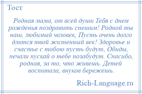 
    Родная мама, от всей души Тебя с днем рожденья поздравить спешим! Родной ты наш, любимый человек, Пусть очень долго длится твой жизненный век! Здоровье и счастье с тобою пусть будут, Обиды, печали пускай о тебе позабудут. Спасибо, родная, за то, что живешь. Детей воспитала, внуков бережешь.