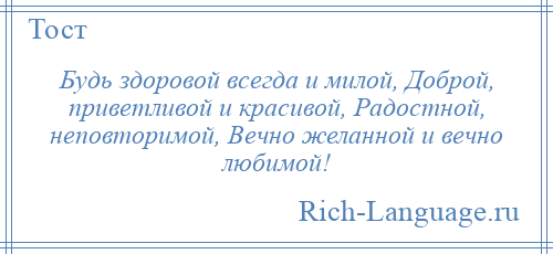 
    Будь здоровой всегда и милой, Доброй, приветливой и красивой, Радостной, неповторимой, Вечно желанной и вечно любимой!
