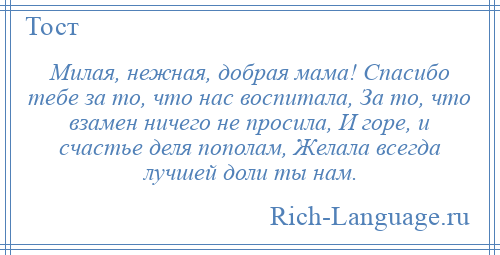 
    Милая, нежная, добрая мама! Спасибо тебе за то, что нас воспитала, За то, что взамен ничего не просила, И горе, и счастье деля пополам, Желала всегда лучшей доли ты нам.