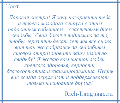 
    Дорогая сестра! Я хочу поздравить тебя и твоего молодого супруга с этим радостным событием – счастливым днем свадьбы! Свой бокал я поднимаю за то, чтобы через пятьдесят лет мы все снова вот так же собрались за свадебным столом отпраздновать вашу золотую свадьбу! Я желаю вам чистой любви, крепкого здоровья, верности, благосостояния и взаимопонимания. Пусть вас всегда окружают и поддерживают только настоящие друзья!