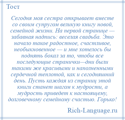 
    Сегодня моя сестра открывает вместе со своим супругом великую книгу новой, семейной жизни. На первой странице — забавная надпись: веселая свадьба. Это начало такое радостное, счастливое, необыкновенное — и мне хотелось бы поднять бокал за то, чтобы все последующие странички—дни были такими же красивыми и наполненными сердечной теплотой, как и сегодняшний день. Пусть каждая из страниц этой книги станет шагом к мудрости, а мудрость приведет к настоящему, долговечному семейному счастью. Горько!