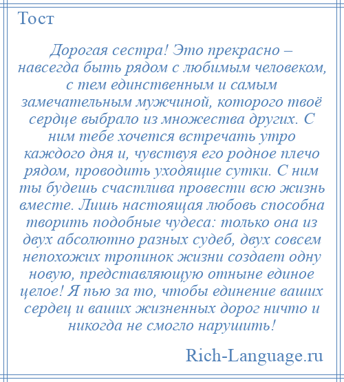 
    Дорогая сестра! Это прекрасно – навсегда быть рядом с любимым человеком, с тем единственным и самым замечательным мужчиной, которого твоё сердце выбрало из множества других. С ним тебе хочется встречать утро каждого дня и, чувствуя его родное плечо рядом, проводить уходящие сутки. С ним ты будешь счастлива провести всю жизнь вместе. Лишь настоящая любовь способна творить подобные чудеса: только она из двух абсолютно разных судеб, двух совсем непохожих тропинок жизни создает одну новую, представляющую отныне единое целое! Я пью за то, чтобы единение ваших сердец и ваших жизненных дорог ничто и никогда не смогло нарушить!