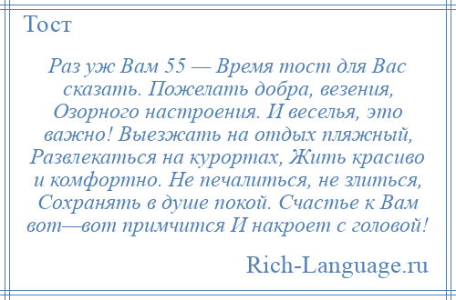 
    Раз уж Вам 55 — Время тост для Вас сказать. Пожелать добра, везения, Озорного настроения. И веселья, это важно! Выезжать на отдых пляжный, Развлекаться на курортах, Жить красиво и комфортно. Не печалиться, не злиться, Сохранять в душе покой. Счастье к Вам вот—вот примчится И накроет с головой!