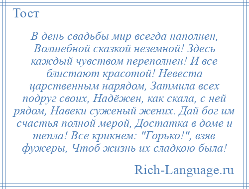 
    В день свадьбы мир всегда наполнен, Волшебной сказкой неземной! Здесь каждый чувством переполнен! И все блистают красотой! Невеста царственным нарядом, Затмила всех подруг своих, Надёжен, как скала, с ней рядом, Навеки суженый жених. Дай бог им счастья полной мерой, Достатка в доме и тепла! Все крикнем: Горько! , взяв фужеры, Чтоб жизнь их сладкою была!