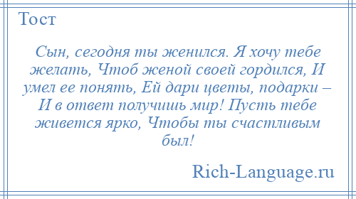 
    Сын, сегодня ты женился. Я хочу тебе желать, Чтоб женой своей гордился, И умел ее понять, Ей дари цветы, подарки – И в ответ получишь мир! Пусть тебе живется ярко, Чтобы ты счастливым был!