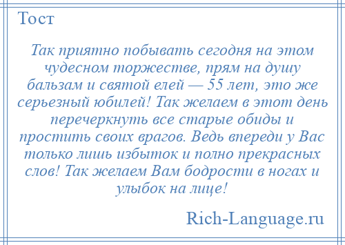 
    Так приятно побывать сегодня на этом чудесном торжестве, прям на душу бальзам и святой елей — 55 лет, это же серьезный юбилей! Так желаем в этот день перечеркнуть все старые обиды и простить своих врагов. Ведь впереди у Вас только лишь избыток и полно прекрасных слов! Так желаем Вам бодрости в ногах и улыбок на лице!