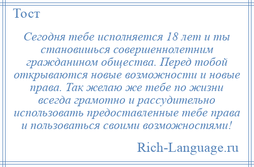 
    Сегодня тебе исполняется 18 лет и ты становишься совершеннолетним гражданином общества. Перед тобой открываются новые возможности и новые права. Так желаю же тебе по жизни всегда грамотно и рассудительно использовать предоставленные тебе права и пользоваться своими возможностями!