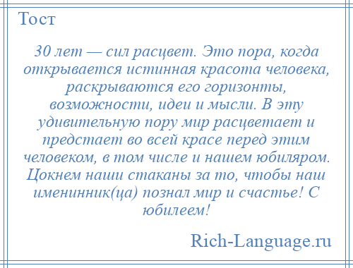 
    30 лет — сил расцвет. Это пора, когда открывается истинная красота человека, раскрываются его горизонты, возможности, идеи и мысли. В эту удивительную пору мир расцветает и предстает во всей красе перед этим человеком, в том числе и нашем юбиляром. Цокнем наши стаканы за то, чтобы наш именинник(ца) познал мир и счастье! С юбилеем!