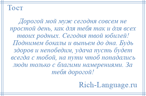 
    Дорогой мой муж сегодня совсем не простой день, как для тебя так и для всех твоих родных. Сегодня твой юбилей! Поднимем бокалы и выпьем до дна. Будь здоров и непобедим, удача пусть будет всегда с тобой, на пути чтоб попадались люди только с благими намерениями. За тебя дорогой!