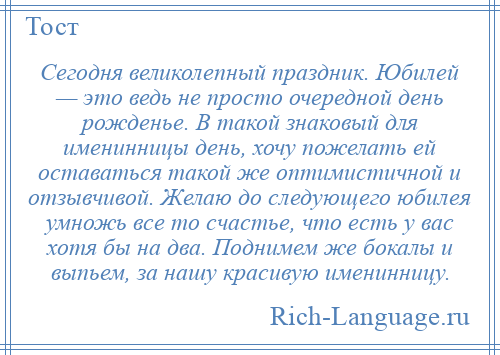 
    Сегодня великолепный праздник. Юбилей — это ведь не просто очередной день рожденье. В такой знаковый для именинницы день, хочу пожелать ей оставаться такой же оптимистичной и отзывчивой. Желаю до следующего юбилея умножь все то счастье, что есть у вас хотя бы на два. Поднимем же бокалы и выпьем, за нашу красивую именинницу.